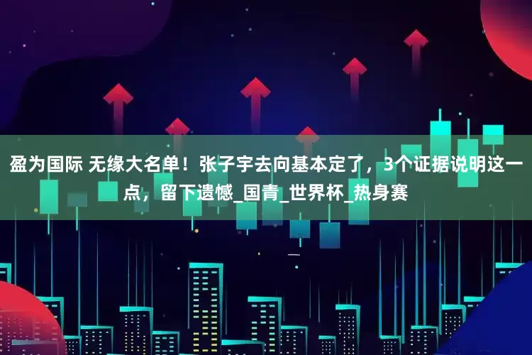 盈为国际 无缘大名单！张子宇去向基本定了，3个证据说明这一点，留下遗憾_国青_世界杯_热身赛