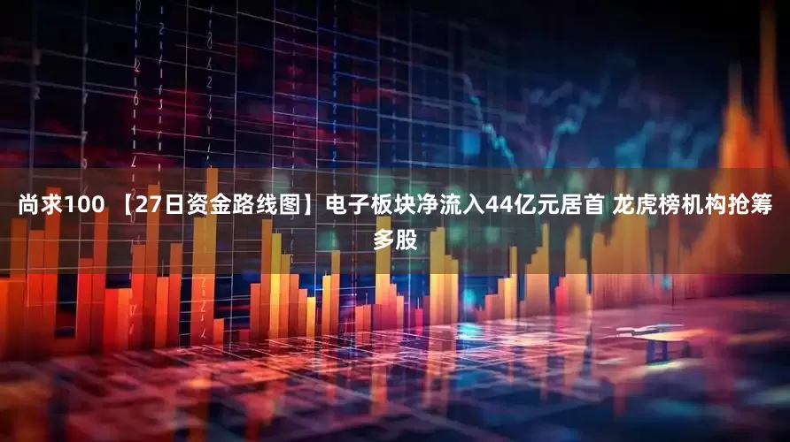 尚求100 【27日资金路线图】电子板块净流入44亿元居首 龙虎榜机构抢筹多股