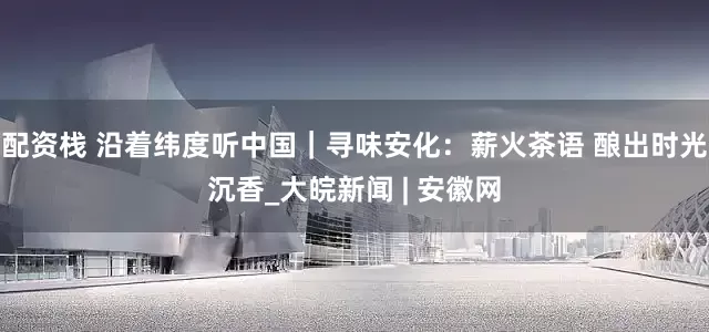 配资栈 沿着纬度听中国｜寻味安化：薪火茶语 酿出时光沉香_大皖新闻 | 安徽网