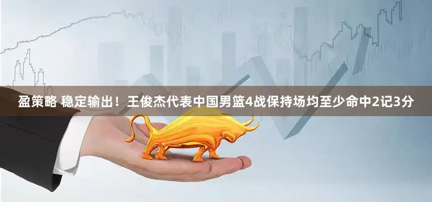 盈策略 稳定输出！王俊杰代表中国男篮4战保持场均至少命中2记3分