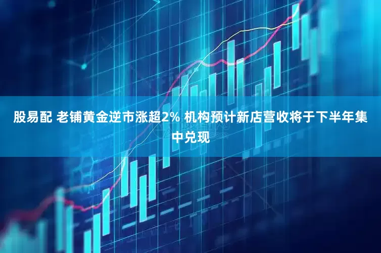股易配 老铺黄金逆市涨超2% 机构预计新店营收将于下半年集中兑现