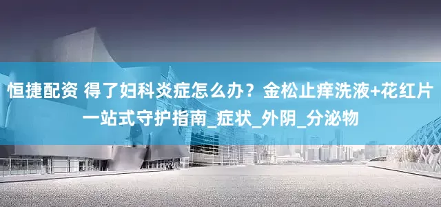 恒捷配资 得了妇科炎症怎么办？金松止痒洗液+花红片一站式守护指南_症状_外阴_分泌物