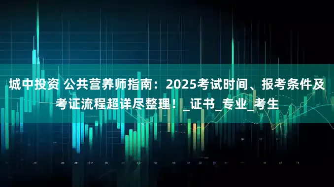城中投资 公共营养师指南：2025考试时间、报考条件及考证流程超详尽整理！_证书_专业_考生