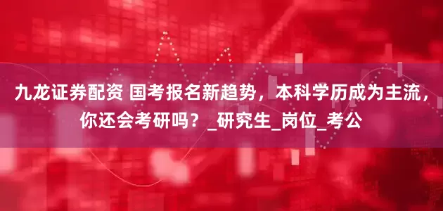 九龙证券配资 国考报名新趋势，本科学历成为主流，你还会考研吗？_研究生_岗位_考公