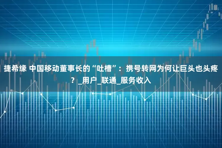 捷希缘 中国移动董事长的“吐槽”：携号转网为何让巨头也头疼？_用户_联通_服务收入