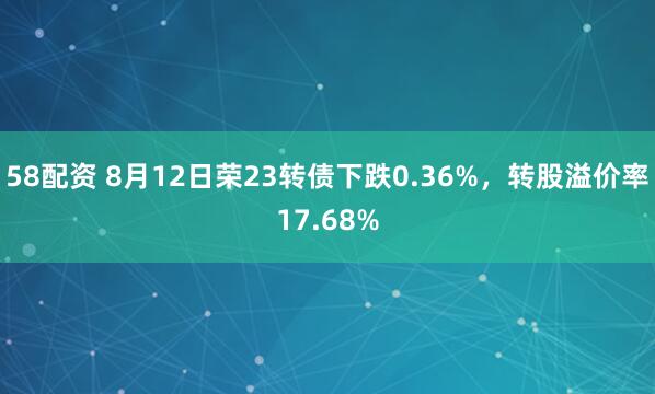 58配资 8月12日荣23转债下跌0.36%，转股溢价率17.68%