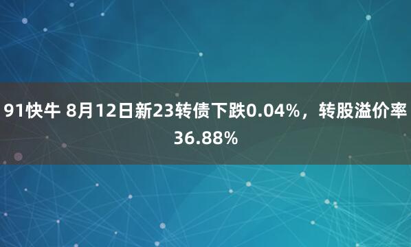 91快牛 8月12日新23转债下跌0.04%，转股溢价率36.88%