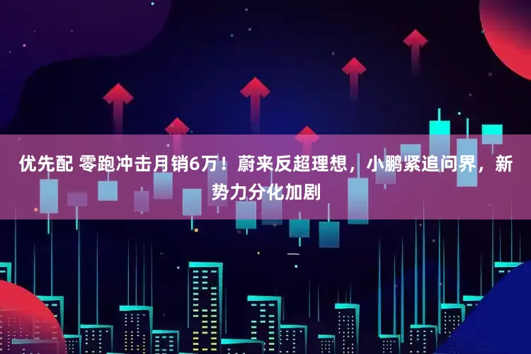 优先配 零跑冲击月销6万！蔚来反超理想，小鹏紧追问界，新势力分化加剧