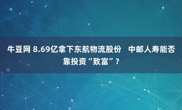 牛豆网 8.69亿拿下东航物流股份   中邮人寿能否靠投资“致富”？