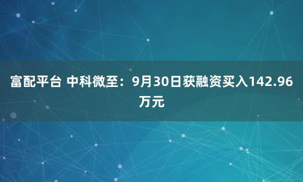 富配平台 中科微至:9月30日获融资买入142.96万元