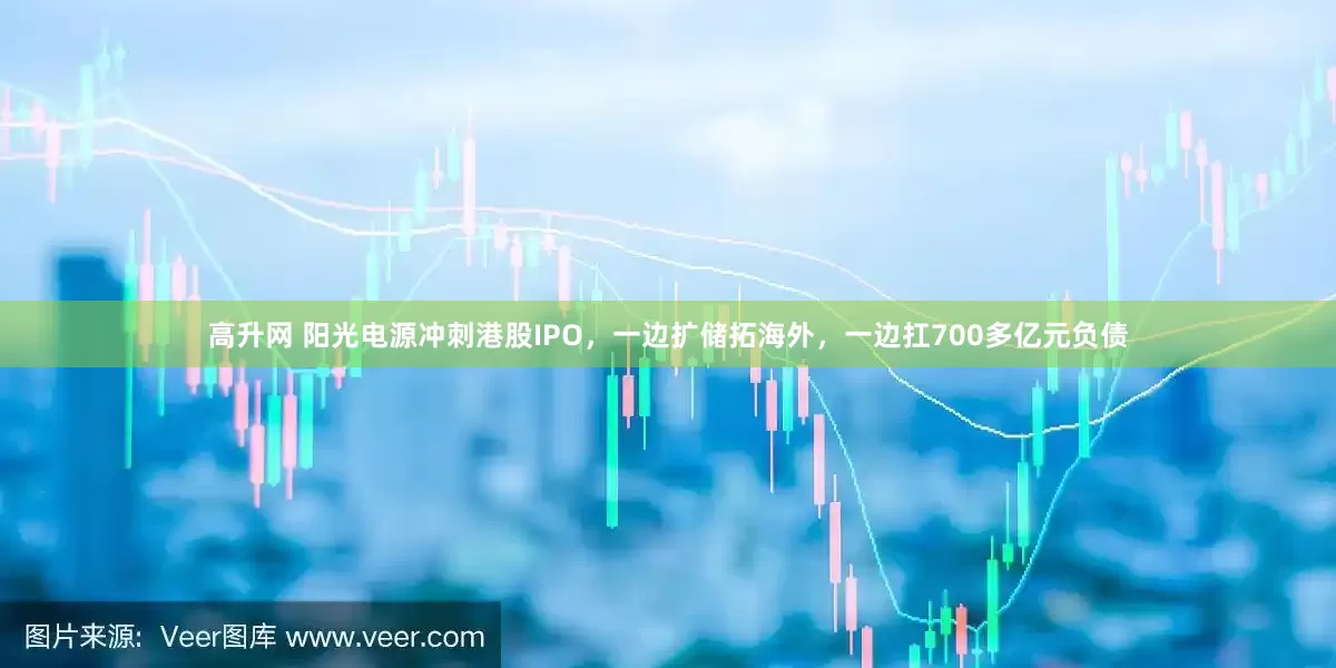 高升网 阳光电源冲刺港股IPO，一边扩储拓海外，一边扛700多亿元负债