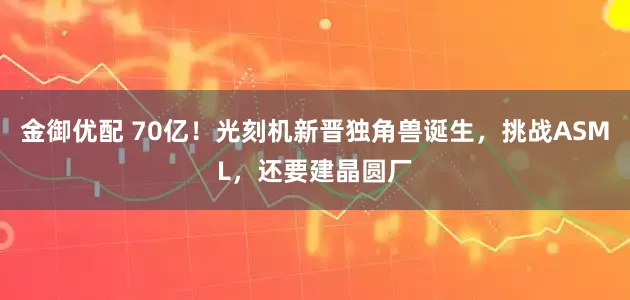 金御优配 70亿！光刻机新晋独角兽诞生，挑战ASML，还要建晶圆厂