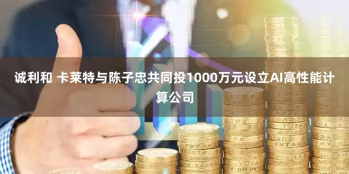 诚利和 卡莱特与陈子忠共同投1000万元设立AI高性能计算公司