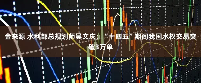 金来源 水利部总规划师吴文庆：“十四五”期间我国水权交易突破3万单