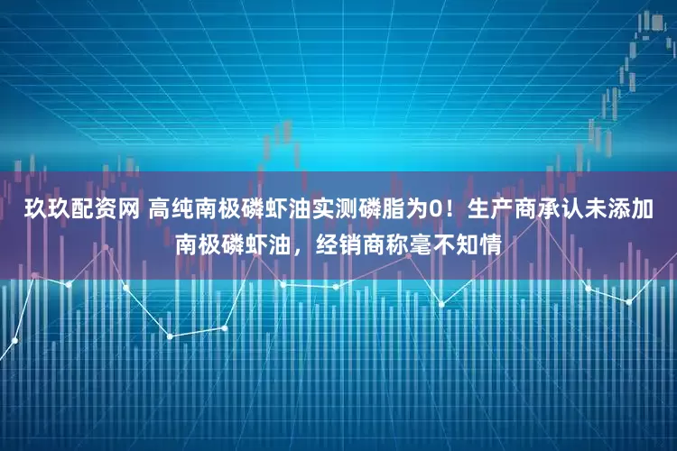 玖玖配资网 高纯南极磷虾油实测磷脂为0!生产商承认未添加南极磷虾油,经销商称毫不知情