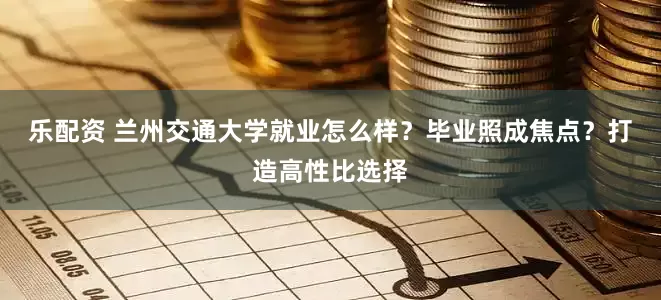 乐配资 兰州交通大学就业怎么样？毕业照成焦点？打造高性比选择