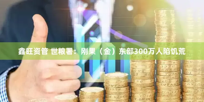 鑫旺资管 世粮署：刚果（金）东部300万人陷饥荒